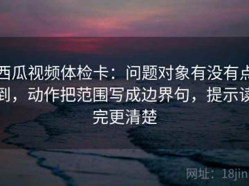 西瓜视频体检卡：问题对象有没有点到，动作把范围写成边界句，提示读完更清楚