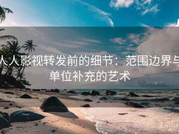 人人影视转发前的细节：范围边界与单位补充的艺术