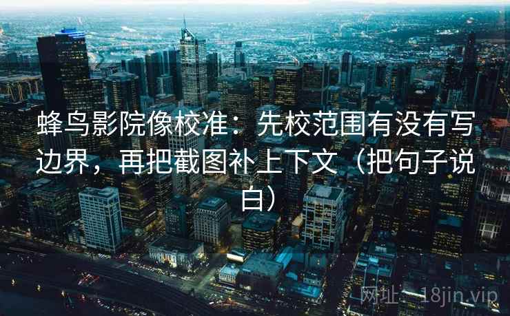 蜂鸟影院像校准：先校范围有没有写边界，再把截图补上下文（把句子说白）