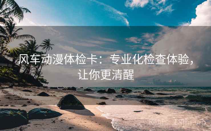 风车动漫体检卡：专业化检查体验，让你更清醒