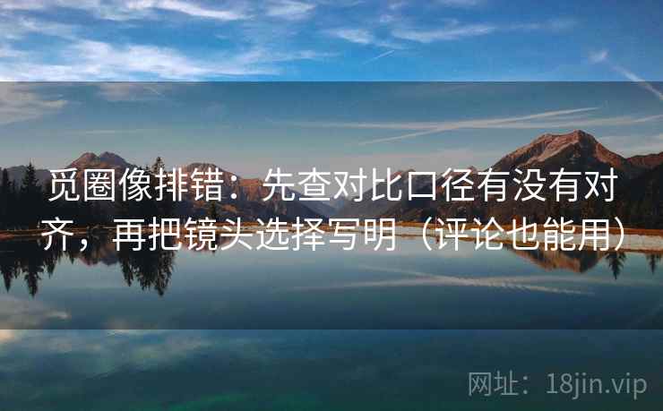 觅圈像排错：先查对比口径有没有对齐，再把镜头选择写明（评论也能用）