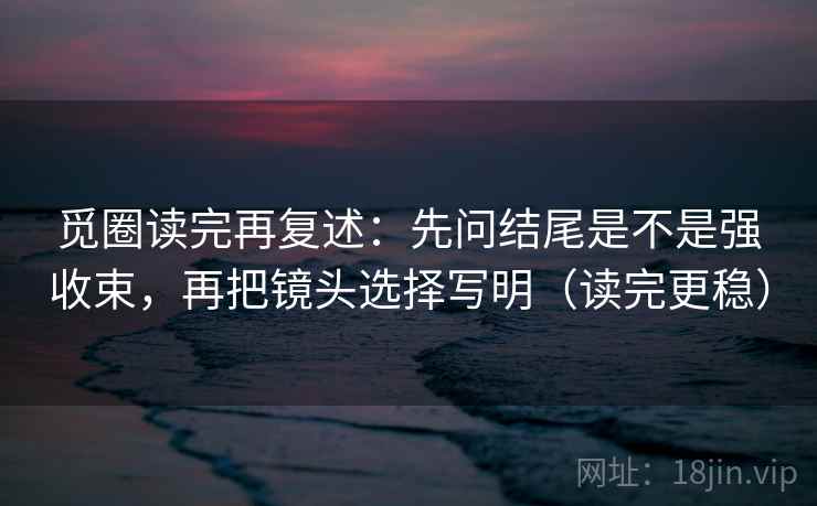 觅圈读完再复述：先问结尾是不是强收束，再把镜头选择写明（读完更稳）