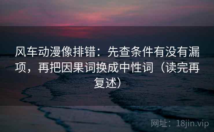 风车动漫像排错：先查条件有没有漏项，再把因果词换成中性词（读完再复述）