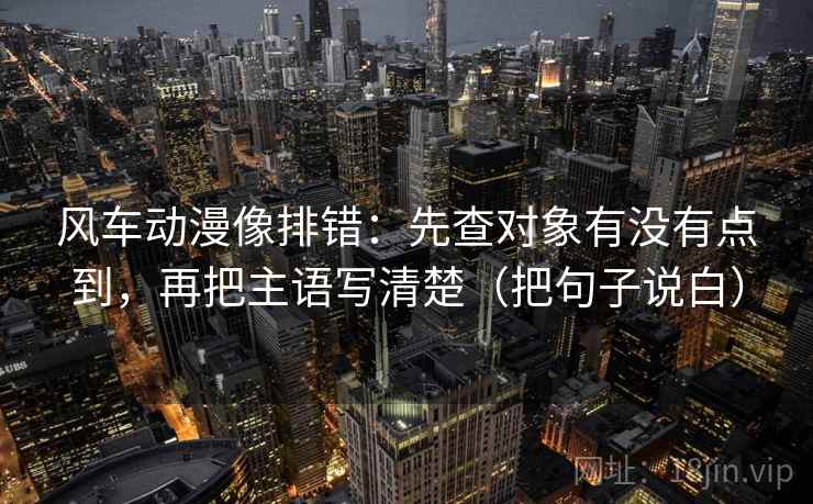 风车动漫像排错：先查对象有没有点到，再把主语写清楚（把句子说白）