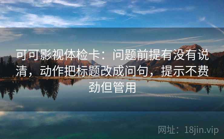 可可影视体检卡：问题前提有没有说清，动作把标题改成问句，提示不费劲但管用
