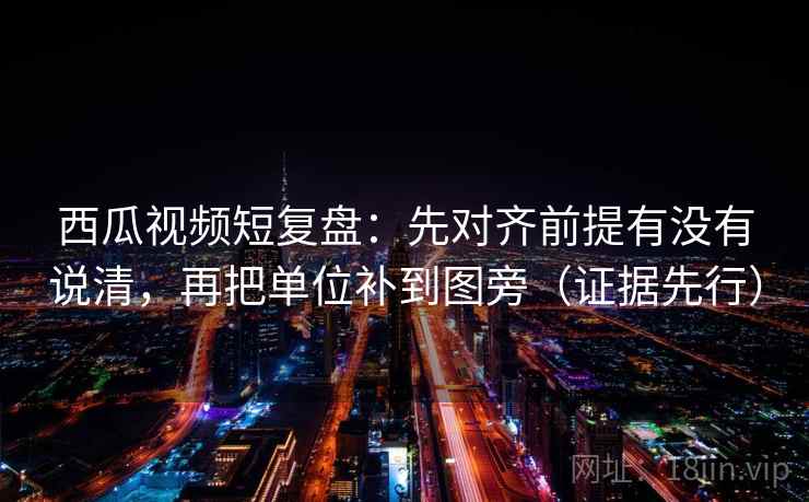 西瓜视频短复盘：先对齐前提有没有说清，再把单位补到图旁（证据先行）