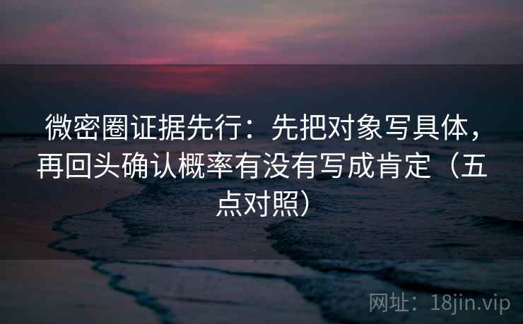 微密圈证据先行：先把对象写具体，再回头确认概率有没有写成肯定（五点对照）