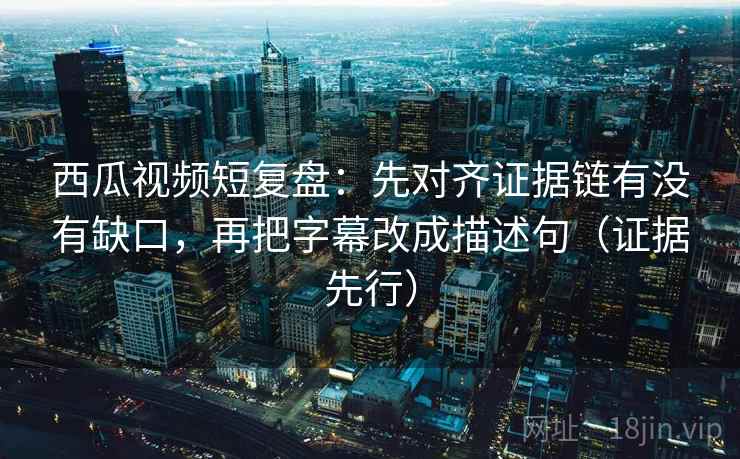 西瓜视频短复盘：先对齐证据链有没有缺口，再把字幕改成描述句（证据先行）