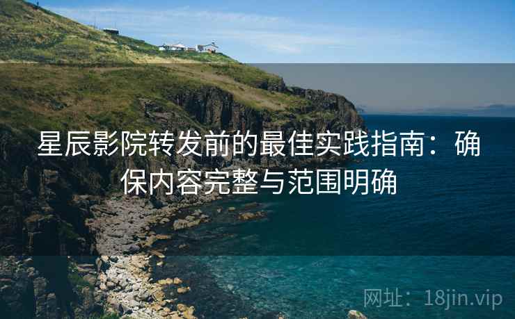 星辰影院转发前的最佳实践指南：确保内容完整与范围明确