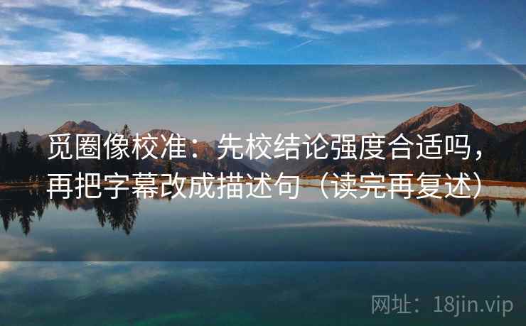 觅圈像校准：先校结论强度合适吗，再把字幕改成描述句（读完再复述）