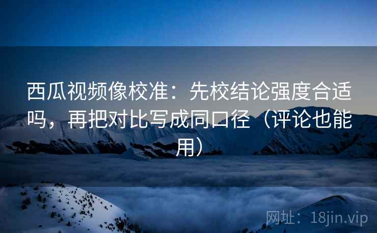 西瓜视频像校准：先校结论强度合适吗，再把对比写成同口径（评论也能用）