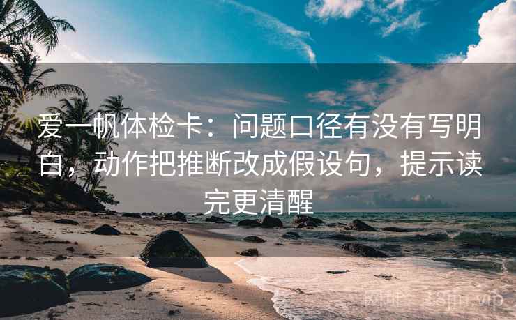 爱一帆体检卡：问题口径有没有写明白，动作把推断改成假设句，提示读完更清醒