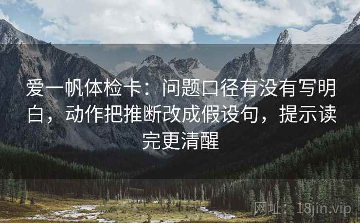 爱一帆体检卡：问题口径有没有写明白，动作把推断改成假设句，提示读完更清醒