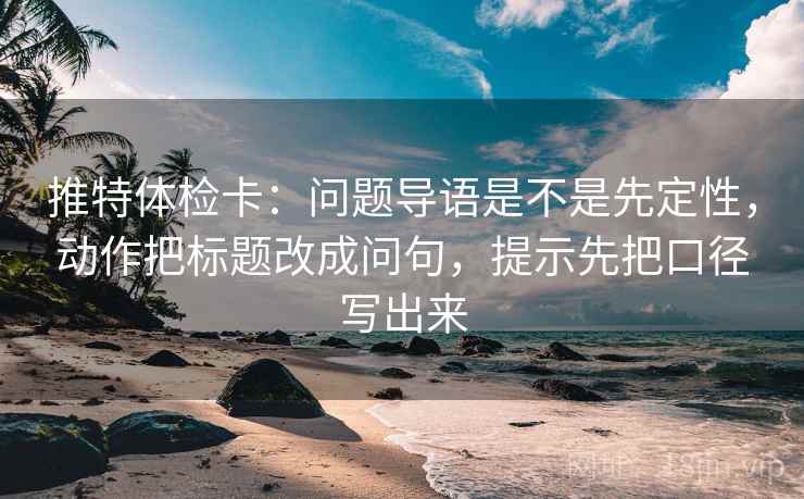 推特体检卡：问题导语是不是先定性，动作把标题改成问句，提示先把口径写出来