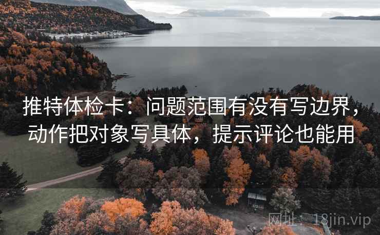 推特体检卡:问题范围有没有写边界,动作把对象写具体,提示评论也能用 推特体检卡:问题范围有没有写边界,动作把对象写具体,提示评论也能用