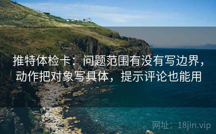 推特体检卡:问题范围有没有写边界,动作把对象写具体,提示评论也能用 推特体检卡:问题范围有没有写边界,动作把对象写具体,提示评论也能用