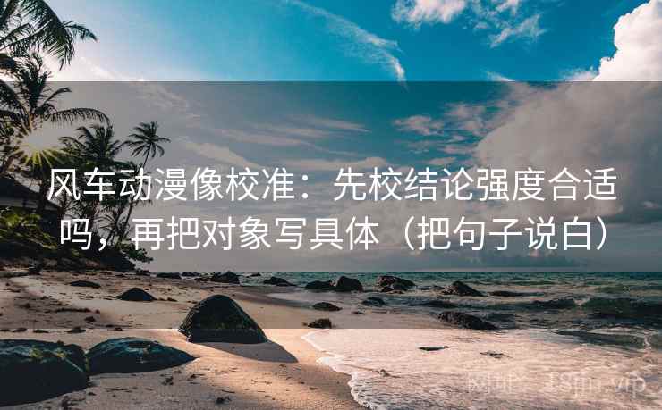 风车动漫像校准：先校结论强度合适吗，再把对象写具体（把句子说白）