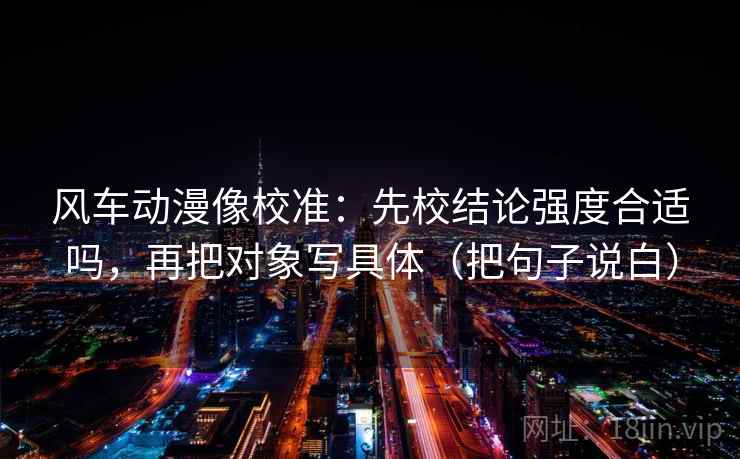 风车动漫像校准：先校结论强度合适吗，再把对象写具体（把句子说白）