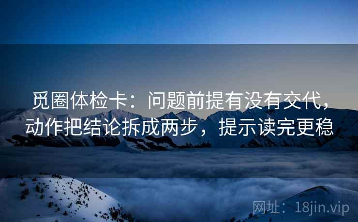 觅圈体检卡:问题前提有没有交代,动作把结论拆成两步,提示读完更稳 觅圈体检卡:问题前提有没有交代,动作把结论拆成两步,提示读完更稳