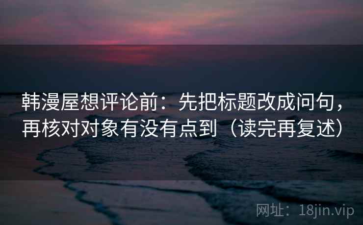 韩漫屋想评论前:先把标题改成问句,再核对对象有没有点到(读完再复述) 韩漫屋想评论前:先把标题改成问句,再核对对象有没有点到(读完再复述)