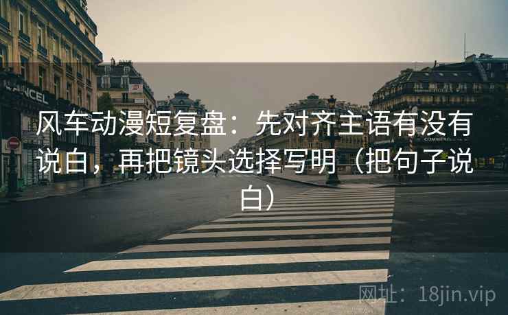 风车动漫短复盘:先对齐主语有没有说白,再把镜头选择写明(把句子说白) 风车动漫短复盘:先对齐主语有没有说白,再把镜头选择写明(把句子说白)