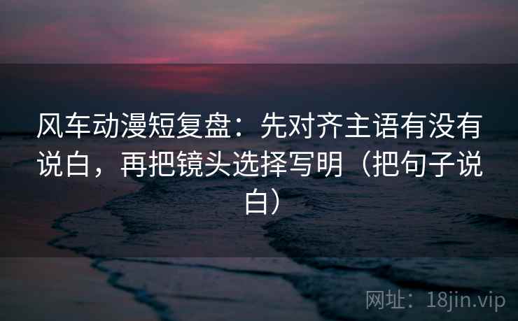 风车动漫短复盘:先对齐主语有没有说白,再把镜头选择写明(把句子说白) 风车动漫短复盘:先对齐主语有没有说白,再把镜头选择写明(把句子说白)