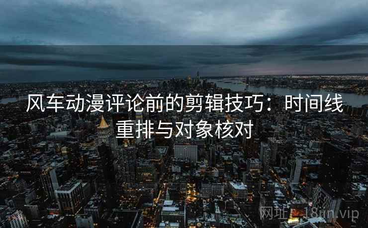风车动漫评论前的剪辑技巧:时间线重排与对象核对 风车动漫评论前的剪辑技巧:时间线重排与对象核对