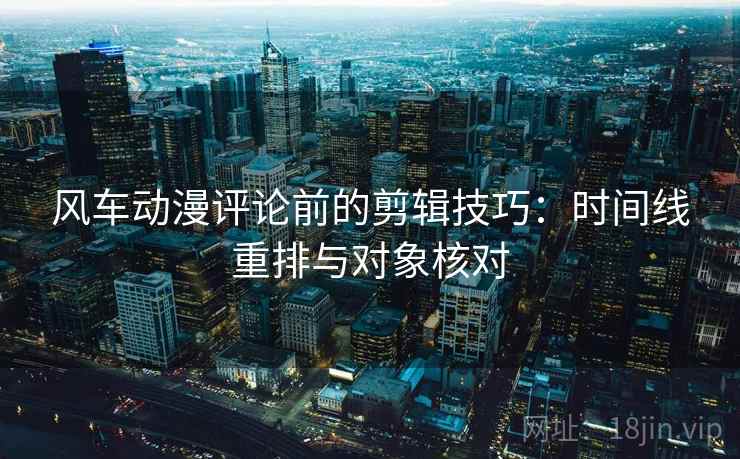 风车动漫评论前的剪辑技巧:时间线重排与对象核对 风车动漫评论前的剪辑技巧:时间线重排与对象核对