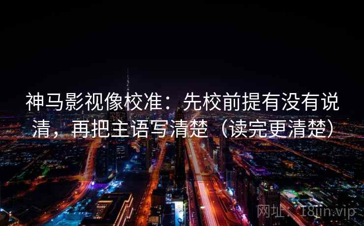 神马影视像校准:先校前提有没有说清,再把主语写清楚(读完更清楚) 神马影视像校准:先校前提有没有说清,再把主语写清楚(读完更清楚)