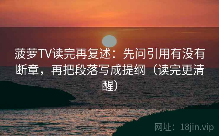 菠萝TV读完再复述:先问引用有没有断章,再把段落写成提纲(读完更清醒) 菠萝TV读完再复述:先问引用有没有断章,再把段落写成提纲(读完更清醒)