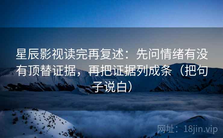 星辰影视读完再复述:先问情绪有没有顶替证据,再把证据列成条(把句子说白) 星辰影视读完再复述:先问情绪有没有顶替证据,再把证据列成条(把句子说白)