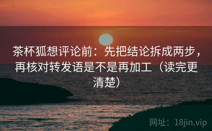 茶杯狐想评论前：先把结论拆成两步，再核对转发语是不是再加工（读完更清楚）
