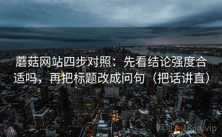 蘑菇网站四步对照:先看结论强度合适吗,再把标题改成问句(把话讲直) 蘑菇网站四步对照:先看结论强度合适吗,再把标题改成问句(把话讲直)