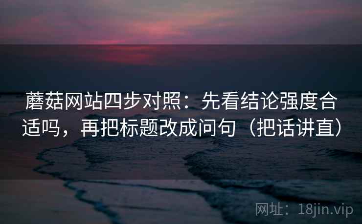 蘑菇网站四步对照:先看结论强度合适吗,再把标题改成问句(把话讲直) 蘑菇网站四步对照:先看结论强度合适吗,再把标题改成问句(把话讲直)
