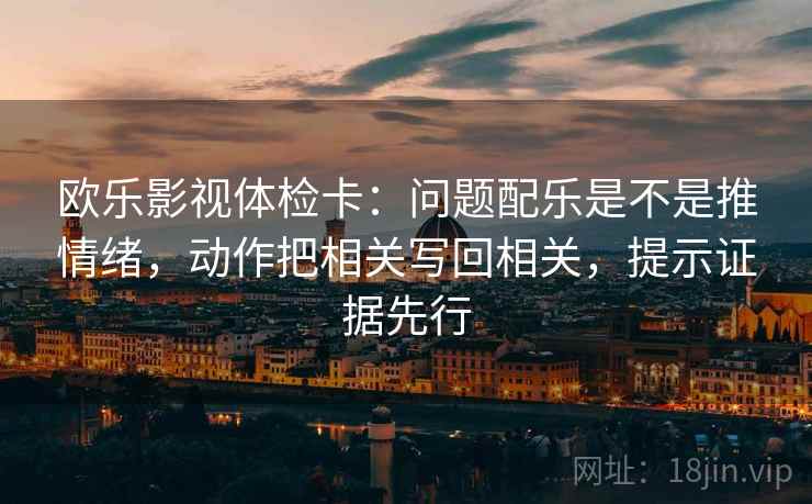 欧乐影视体检卡：问题配乐是不是推情绪，动作把相关写回相关，提示证据先行