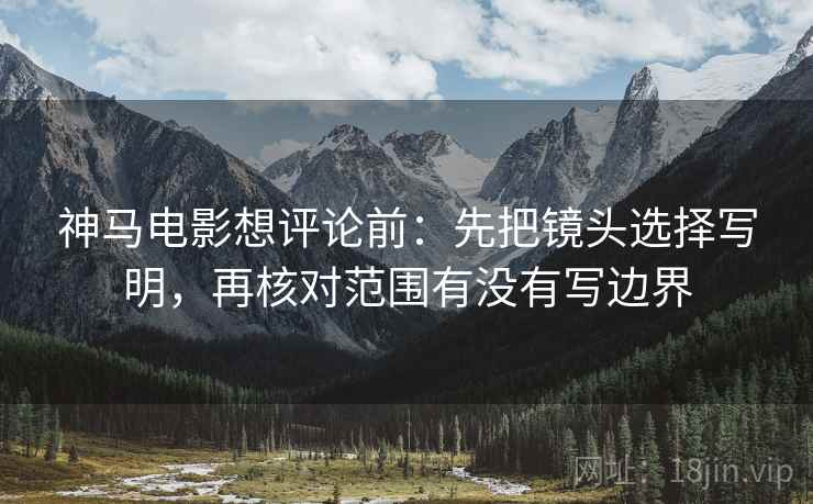神马电影想评论前:先把镜头选择写明,再核对范围有没有写边界 神马电影想评论前:先把镜头选择写明,再核对范围有没有写边界