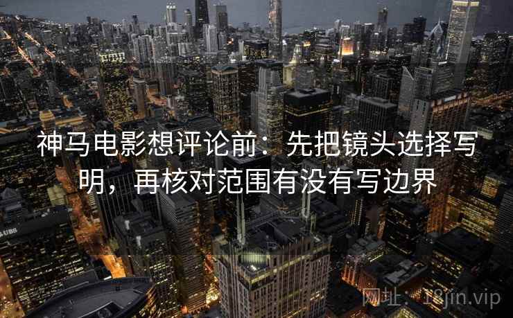 神马电影想评论前:先把镜头选择写明,再核对范围有没有写边界 神马电影想评论前:先把镜头选择写明,再核对范围有没有写边界